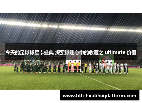 今天的足球球星卡盛典 探索球迷心中的收藏之 ultimate 价值